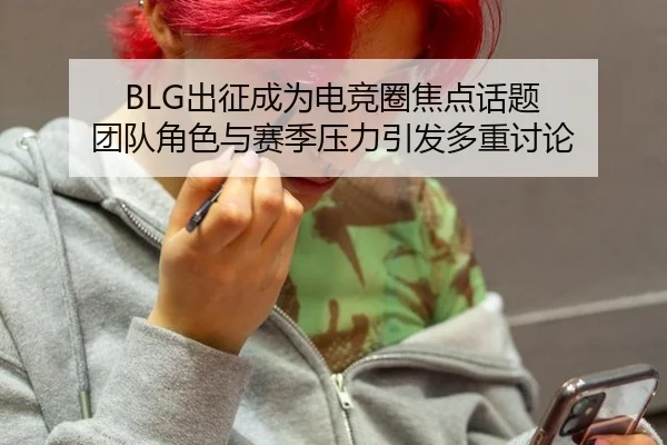 BLG出征成为电竞圈焦点话题 团队角色与赛季压力引发多重讨论